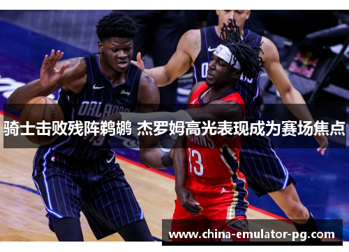 骑士击败残阵鹈鹕 杰罗姆高光表现成为赛场焦点 骑士击败残阵鹈鹕 杰罗姆高光表现成为赛场焦点