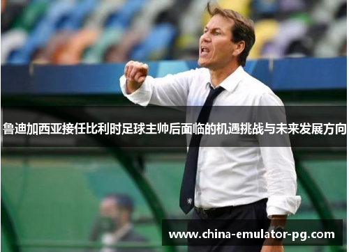 鲁迪加西亚接任比利时足球主帅后面临的机遇挑战与未来发展方向 鲁迪加西亚接任比利时足球主帅后面临的机遇挑战与未来发展方向