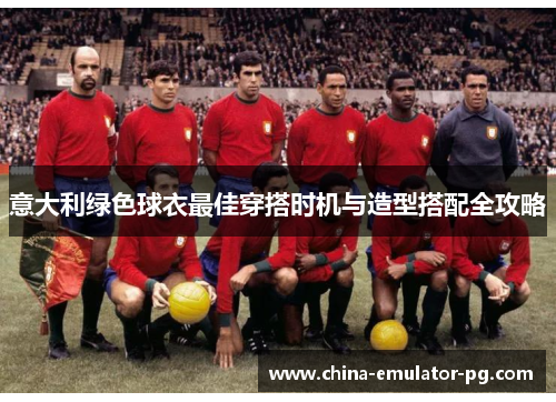 意大利绿色球衣最佳穿搭时机与造型搭配全攻略 意大利绿色球衣最佳穿搭时机与造型搭配全攻略