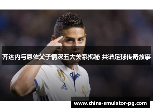 齐达内与恩佐父子情深五大关系揭秘 共谱足球传奇故事