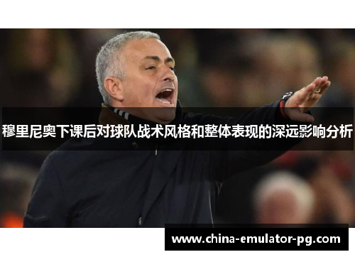 穆里尼奥下课后对球队战术风格和整体表现的深远影响分析