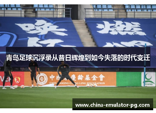 青岛足球沉浮录从昔日辉煌到如今失落的时代变迁 青岛足球沉浮录从昔日辉煌到如今失落的时代变迁