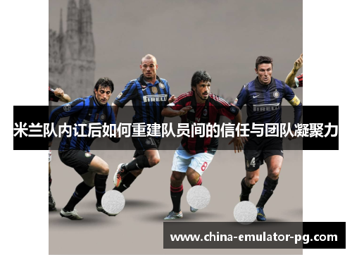 米兰队内讧后如何重建队员间的信任与团队凝聚力 米兰队内讧后如何重建队员间的信任与团队凝聚力