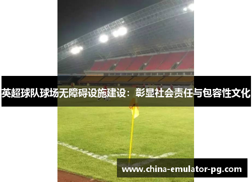 英超球队球场无障碍设施建设:彰显社会责任与包容性文化 英超球队球场无障碍设施建设:彰显社会责任与包容性文化