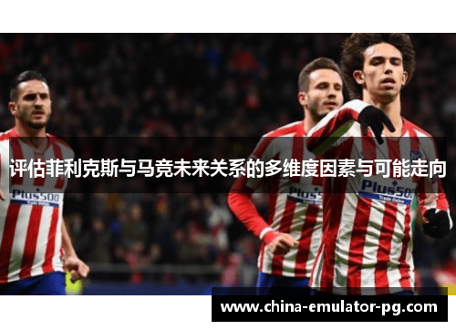 评估菲利克斯与马竞未来关系的多维度因素与可能走向 评估菲利克斯与马竞未来关系的多维度因素与可能走向