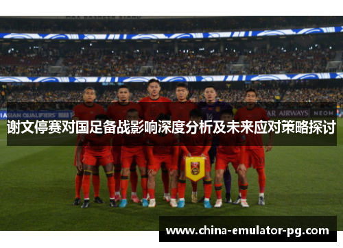 谢文停赛对国足备战影响深度分析及未来应对策略探讨