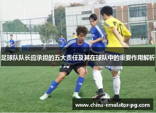 足球队队长应承担的五大责任及其在球队中的重要作用解析 足球队队长应承担的五大责任及其在球队中的重要作用解析