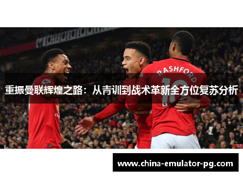 重振曼联辉煌之路:从青训到战术革新全方位复苏分析 重振曼联辉煌之路:从青训到战术革新全方位复苏分析