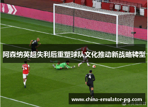 阿森纳英超失利后重塑球队文化推动新战略转型 阿森纳英超失利后重塑球队文化推动新战略转型