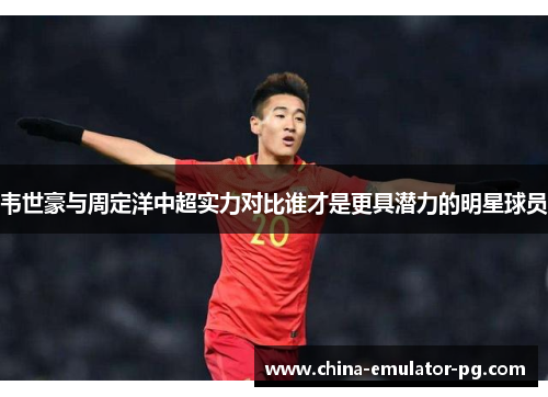 韦世豪与周定洋中超实力对比谁才是更具潜力的明星球员 韦世豪与周定洋中超实力对比谁才是更具潜力的明星球员