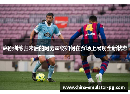 高原训练归来后的阿劳霍将如何在赛场上展现全新状态 高原训练归来后的阿劳霍将如何在赛场上展现全新状态