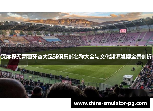 深度探索葡萄牙各大足球俱乐部名称大全与文化渊源解读全景剖析 深度探索葡萄牙各大足球俱乐部名称大全与文化渊源解读全景剖析