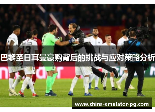 巴黎圣日耳曼豪购背后的挑战与应对策略分析 巴黎圣日耳曼豪购背后的挑战与应对策略分析