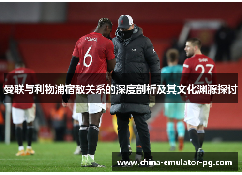 曼联与利物浦宿敌关系的深度剖析及其文化渊源探讨