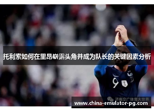 托利索如何在里昂崭露头角并成为队长的关键因素分析