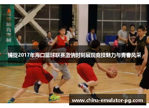 捕捉2017年海口篮球联赛激情时刻展现竞技魅力与青春风采
