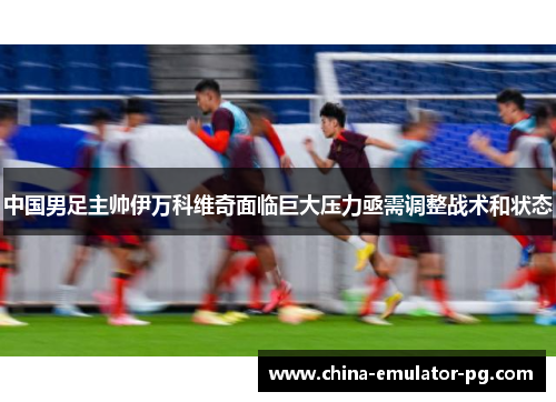 中国男足主帅伊万科维奇面临巨大压力亟需调整战术和状态