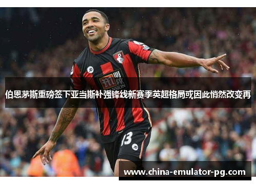 伯恩茅斯重磅签下亚当斯补强锋线新赛季英超格局或因此悄然改变再