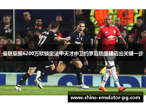 曼联豪掷6200万欧锁定法甲天才中卫约罗后防重建迈出关键一步