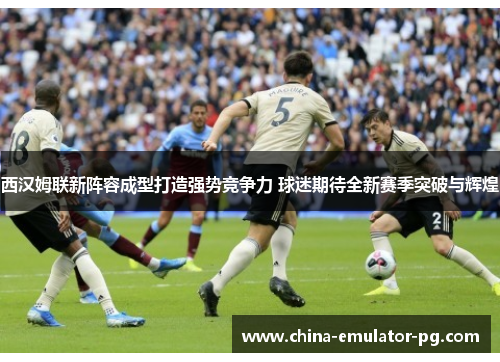 西汉姆联新阵容成型打造强势竞争力 球迷期待全新赛季突破与辉煌
